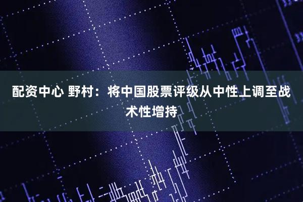 配资中心 野村：将中国股票评级从中性上调至战术性增持