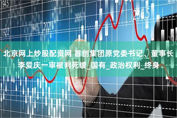 北京网上炒股配资网 首创集团原党委书记、董事长李爱庆一审被判死缓_国有_政治权利_终身