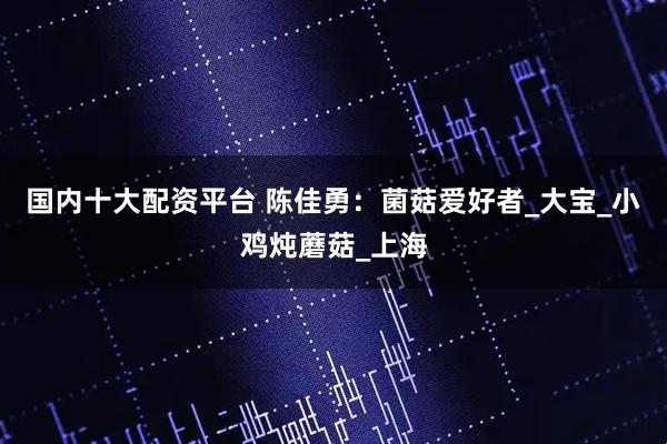 国内十大配资平台 陈佳勇：菌菇爱好者_大宝_小鸡炖蘑菇_上海