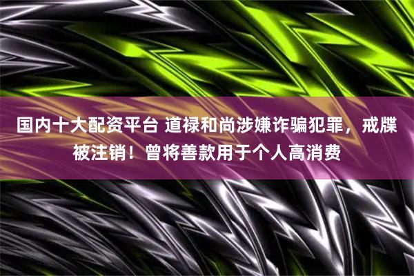 国内十大配资平台 道禄和尚涉嫌诈骗犯罪，戒牒被注销！曾将善款用于个人高消费