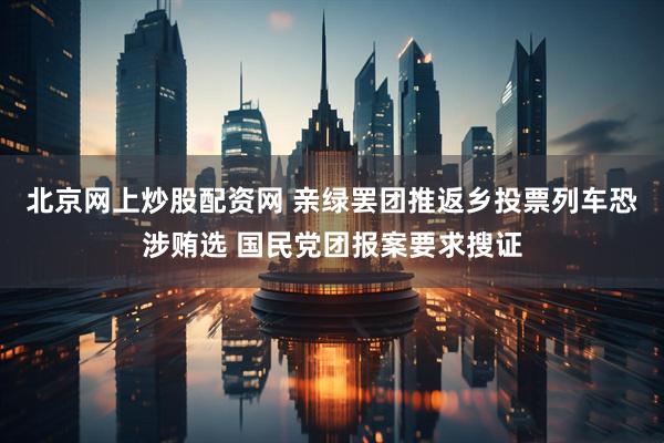 北京网上炒股配资网 亲绿罢团推返乡投票列车恐涉贿选 国民党团报案要求搜证