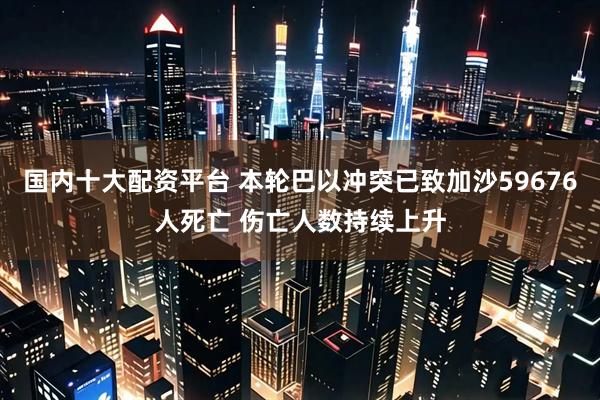 国内十大配资平台 本轮巴以冲突已致加沙59676人死亡 伤亡人数持续上升