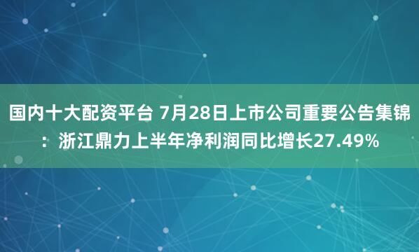 国内十大配资平台 7月28日上市公司重要公告集锦：浙江鼎力上半年净利润同比增长27.49%