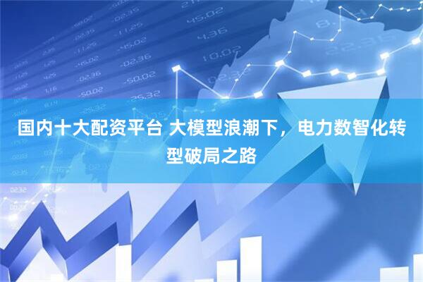 国内十大配资平台 大模型浪潮下，电力数智化转型破局之路