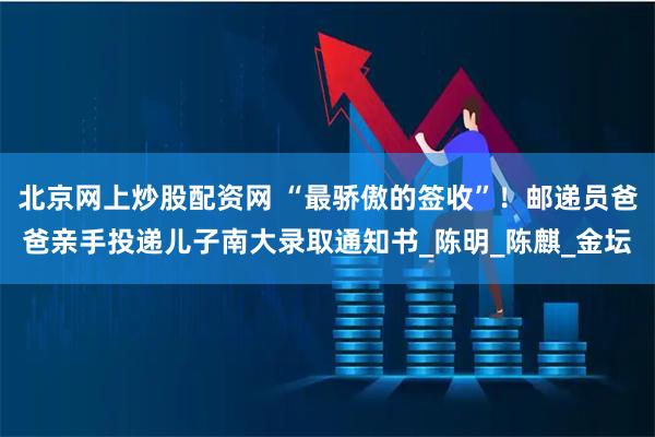 北京网上炒股配资网 “最骄傲的签收”！邮递员爸爸亲手投递儿子南大录取通知书_陈明_陈麒_金坛