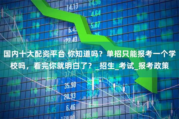 国内十大配资平台 你知道吗？单招只能报考一个学校吗，看完你就明白了？_招生_考试_报考政策
