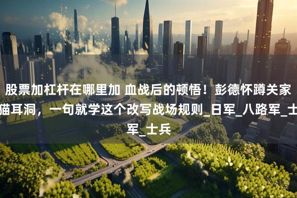 股票加杠杆在哪里加 血战后的顿悟！彭德怀蹲关家垴猫耳洞，一句就学这个改写战场规则_日军_八路军_士兵