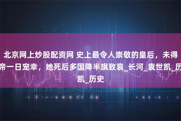 北京网上炒股配资网 史上最令人崇敬的皇后，未得皇帝一日宠幸，她死后多国降半旗致哀_长河_袁世凯_历史