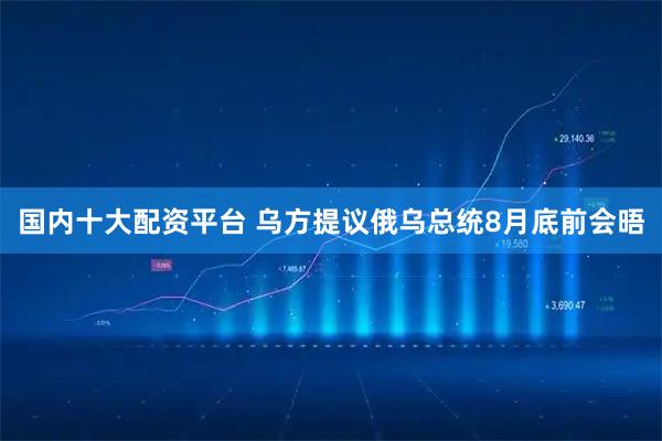 国内十大配资平台 乌方提议俄乌总统8月底前会晤