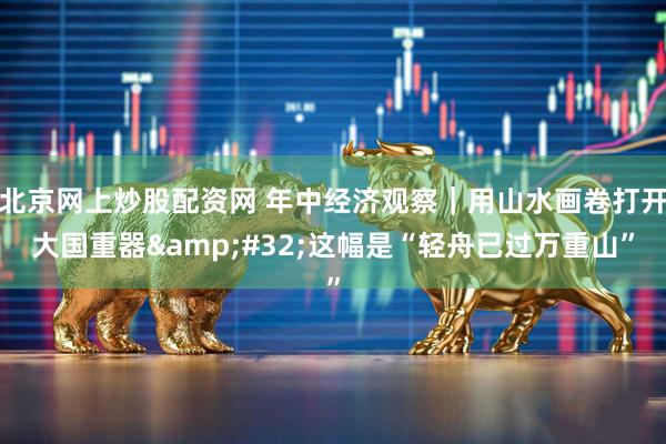 北京网上炒股配资网 年中经济观察｜用山水画卷打开大国重器&#32;这幅是“轻舟已过万重山”