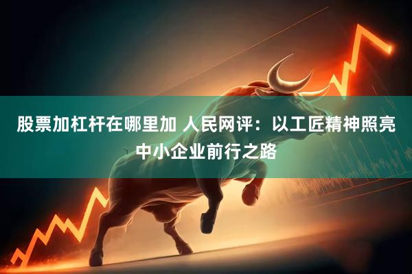 股票加杠杆在哪里加 人民网评：以工匠精神照亮中小企业前行之路