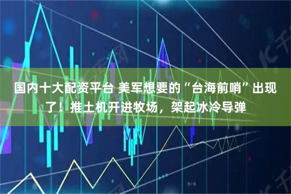 国内十大配资平台 美军想要的“台海前哨”出现了！推土机开进牧场，架起冰冷导弹