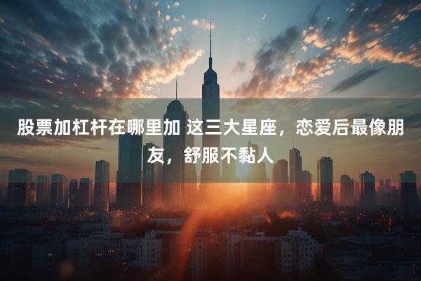 股票加杠杆在哪里加 这三大星座，恋爱后最像朋友，舒服不黏人