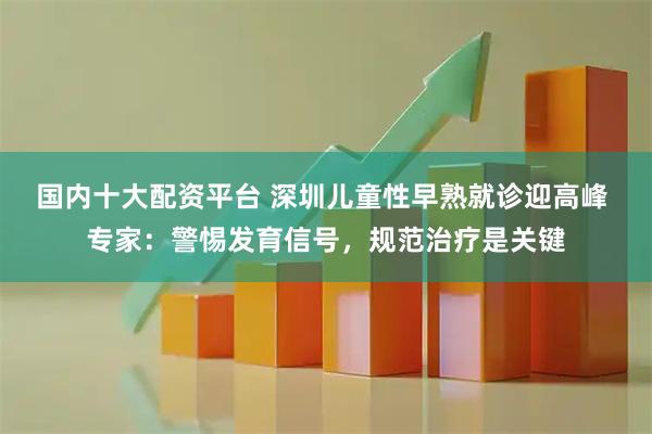 国内十大配资平台 深圳儿童性早熟就诊迎高峰 专家：警惕发育信号，规范治疗是关键