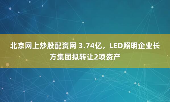 北京网上炒股配资网 3.74亿,LED照明企业长方集团拟转让2项资产