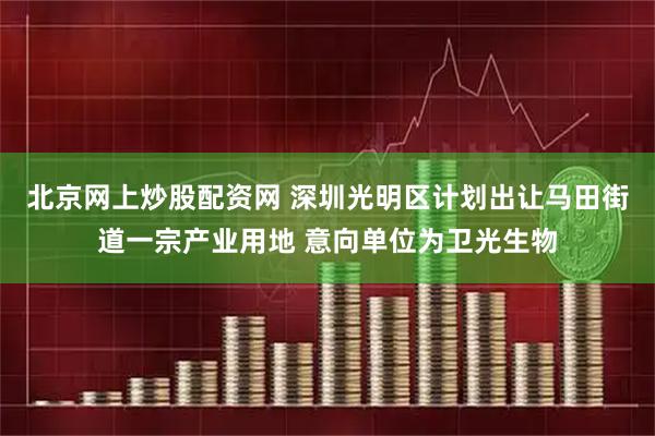 北京网上炒股配资网 深圳光明区计划出让马田街道一宗产业用地 意向单位为卫光生物