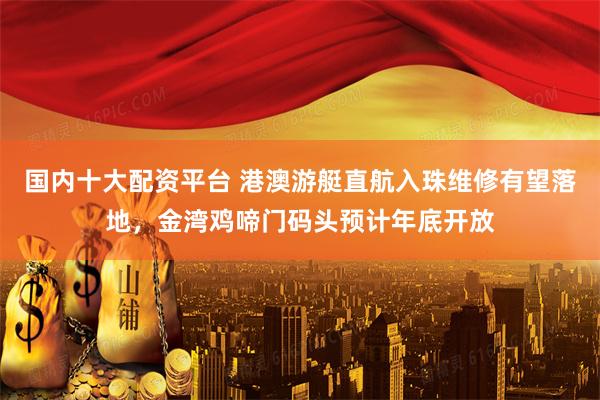国内十大配资平台 港澳游艇直航入珠维修有望落地，金湾鸡啼门码头预计年底开放