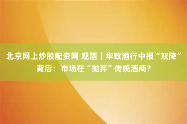 北京网上炒股配资网 观酒｜华致酒行中报“双降”背后：市场在“抛弃”传统酒商？