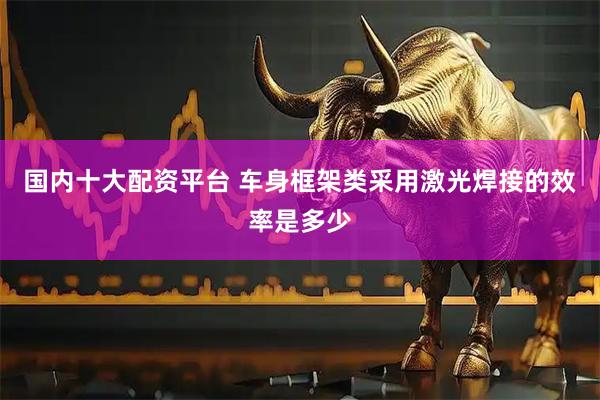 国内十大配资平台 车身框架类采用激光焊接的效率是多少