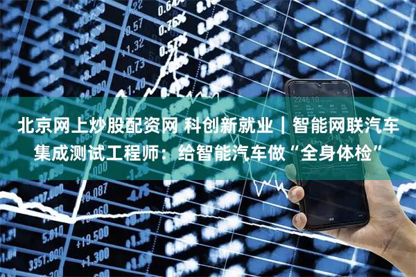 北京网上炒股配资网 科创新就业｜智能网联汽车集成测试工程师：给智能汽车做“全身体检”