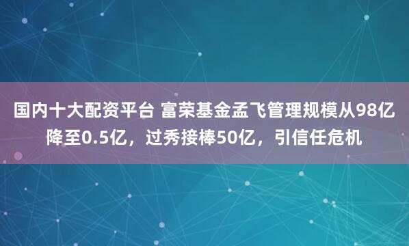 国内十大配资平台 富荣基金孟飞管理规模从98亿降至0.5亿，过秀接棒50亿，引信任危机