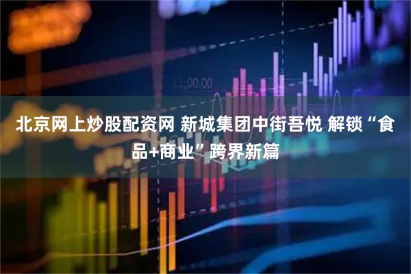 北京网上炒股配资网 新城集团中街吾悦 解锁“食品+商业”跨界新篇