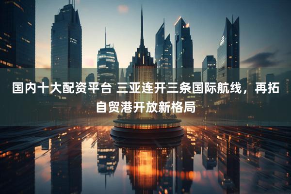 国内十大配资平台 三亚连开三条国际航线，再拓自贸港开放新格局