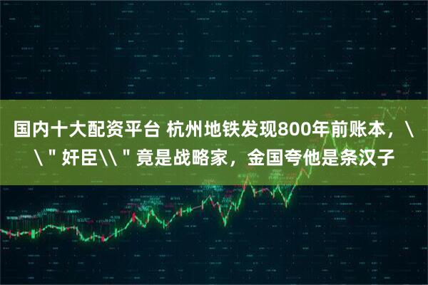 国内十大配资平台 杭州地铁发现800年前账本,\"奸臣\"竟是战略家,金国夸他是条汉子
