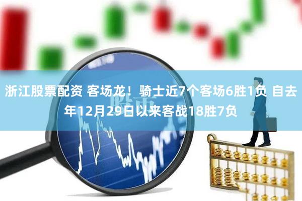 浙江股票配资 客场龙！骑士近7个客场6胜1负 自去年12月29日以来客战18胜7负