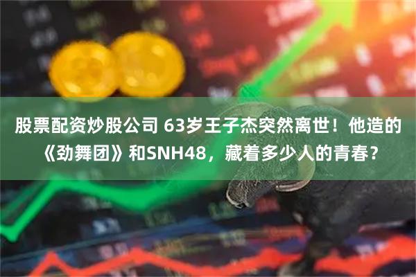 股票配资炒股公司 63岁王子杰突然离世！他造的《劲舞团》和SNH48，藏着多少人的青春？