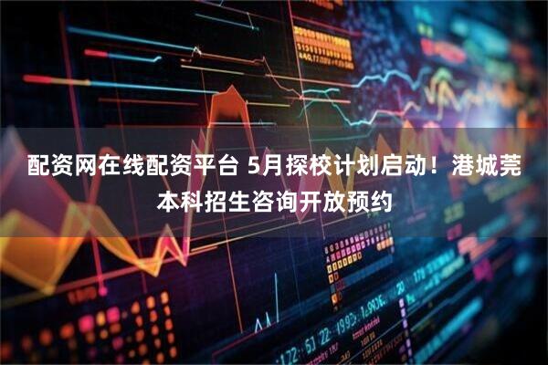 配资网在线配资平台 5月探校计划启动！港城莞本科招生咨询开放预约