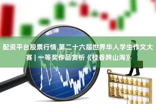 配资平台股票行情 第二十六届世界华人学生作文大赛 | 一等奖作品赏析《桂香跨山海》