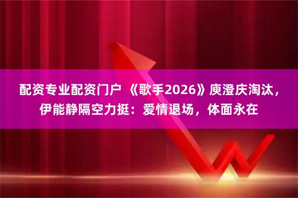 配资专业配资门户 《歌手2026》庾澄庆淘汰，伊能静隔空力挺：爱情退场，体面永在