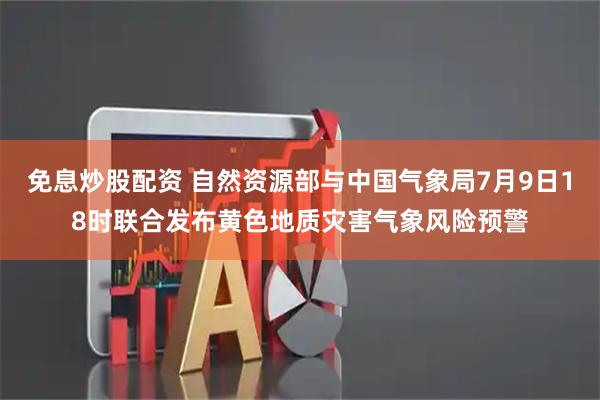 免息炒股配资 自然资源部与中国气象局7月9日18时联合发布黄色地质灾害气象风险预警