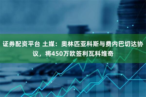 证券配资平台 土媒：奥林匹亚科斯与费内巴切达协议，将450万欧签利瓦科维奇