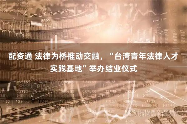 配资通 法律为桥推动交融，“台湾青年法律人才实践基地”举办结业仪式