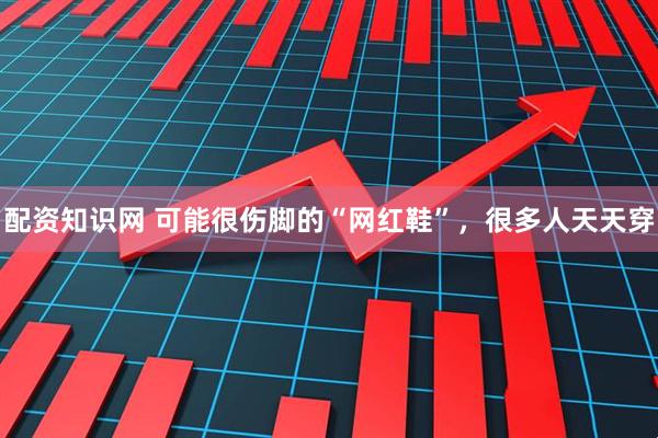 配资知识网 可能很伤脚的“网红鞋”，很多人天天穿