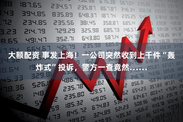 大额配资 事发上海！一公司突然收到上千件“轰炸式”投诉，警方一查竟然……