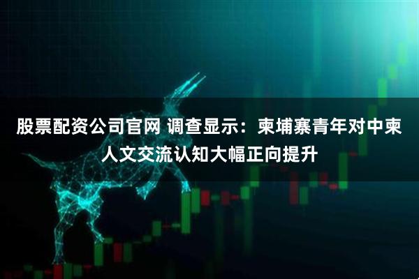 股票配资公司官网 调查显示：柬埔寨青年对中柬人文交流认知大幅正向提升