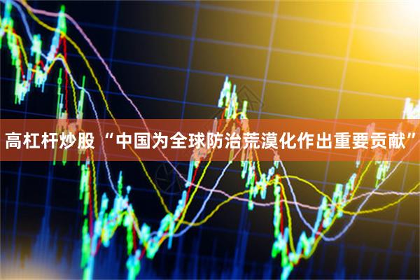 高杠杆炒股 “中国为全球防治荒漠化作出重要贡献”