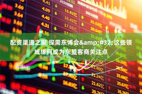 配资渠道之家 探需东博会 这些领域缘何成为东盟客商关注点
