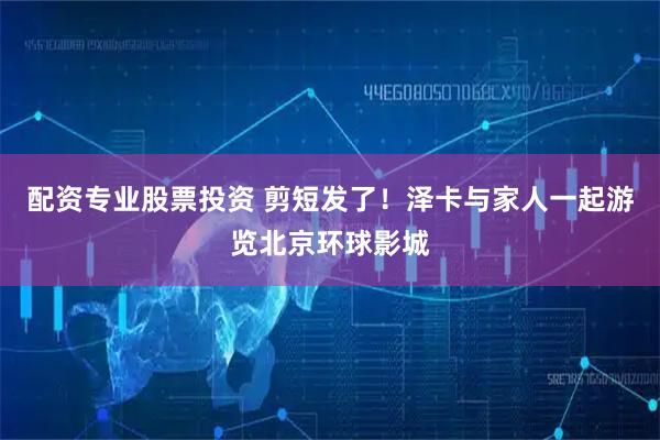 配资专业股票投资 剪短发了！泽卡与家人一起游览北京环球影城