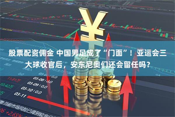 股票配资佣金 中国男足成了“门面”！亚运会三大球收官后，安东尼奥们还会留任吗？