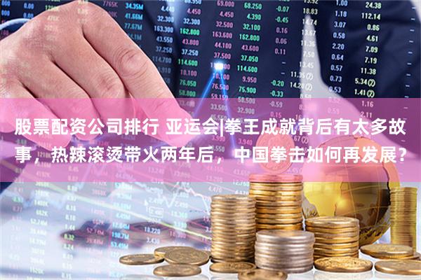 股票配资公司排行 亚运会|拳王成就背后有太多故事，热辣滚烫带火两年后，中国拳击如何再发展？